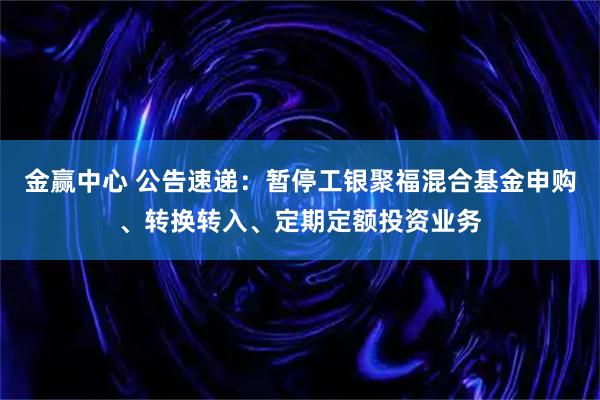 金赢中心 公告速递：暂停工银聚福混合基金申购、转换转入、定期定额投资业务