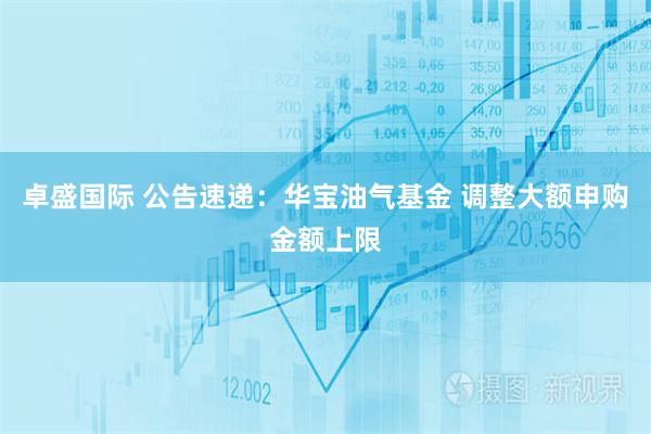 卓盛国际 公告速递：华宝油气基金 调整大额申购金额上限