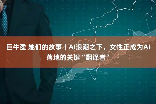 巨牛盈 她们的故事｜AI浪潮之下，女性正成为AI落地的关键“翻译者”