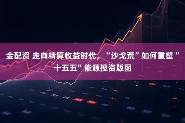 金配资 走向精算收益时代，“沙戈荒”如何重塑“十五五”能源投资版图