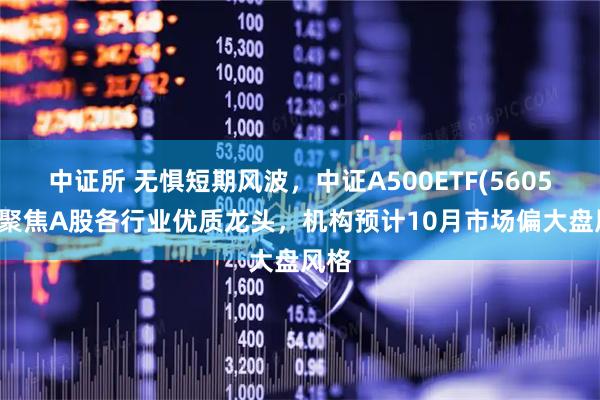 中证所 无惧短期风波，中证A500ETF(560510)聚焦A股各行业优质龙头，机构预计10月市场偏大盘风格