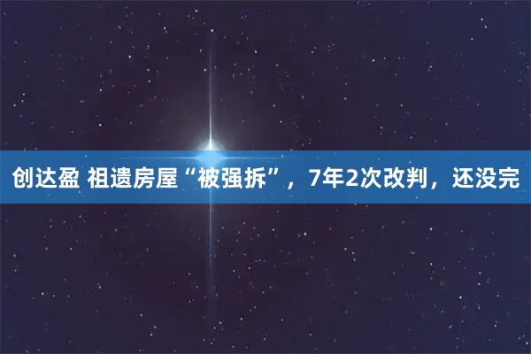 创达盈 祖遗房屋“被强拆”，7年2次改判，还没完