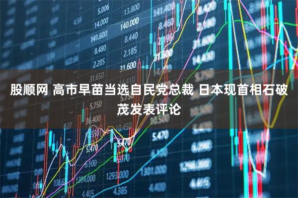 股顺网 高市早苗当选自民党总裁 日本现首相石破茂发表评论