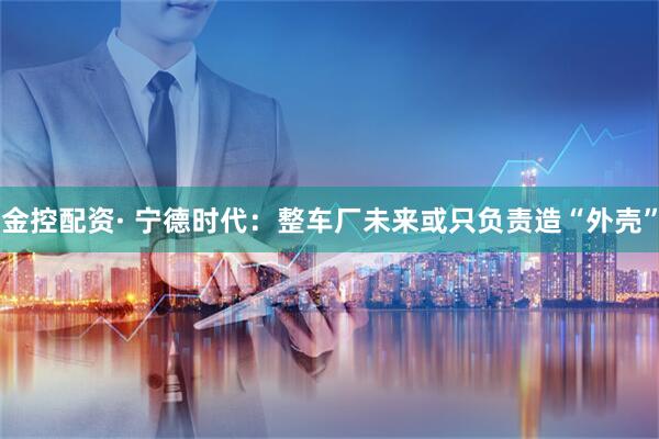 金控配资· 宁德时代：整车厂未来或只负责造“外壳”