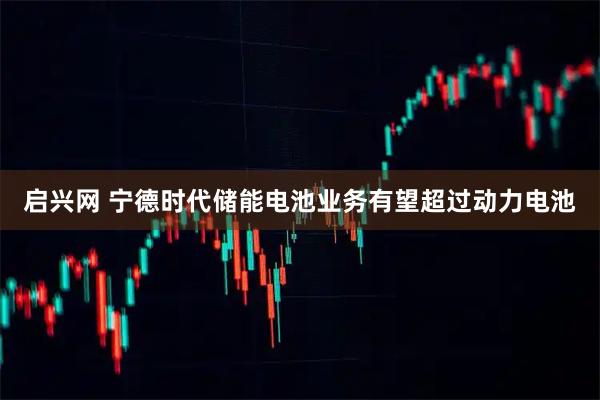 启兴网 宁德时代储能电池业务有望超过动力电池